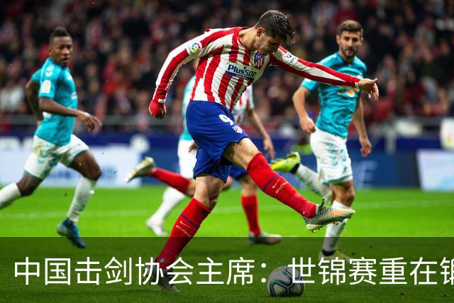中国击剑协会主席：世锦赛重在锻炼新人 备战洛杉矶